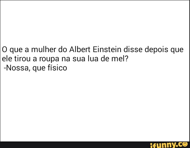 O que a
mulher do Albert Einstein disse depois que
ele tirou a roupa na sua
lua de mel?
-Nossa, que físico