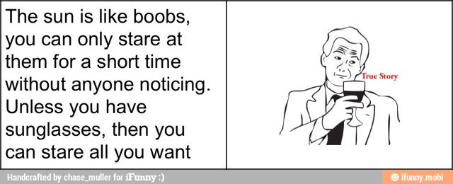 The sun is like boobs,
you can only stare at
them for a short time
without anyone noticing.
Unless you have
sunglasses, then you
can stare all you want