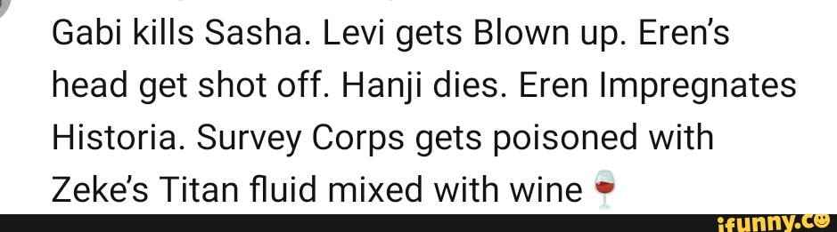 Gabi kills Sasha. Levi gets Blown up. Eren's head get shot off. Hanji ...