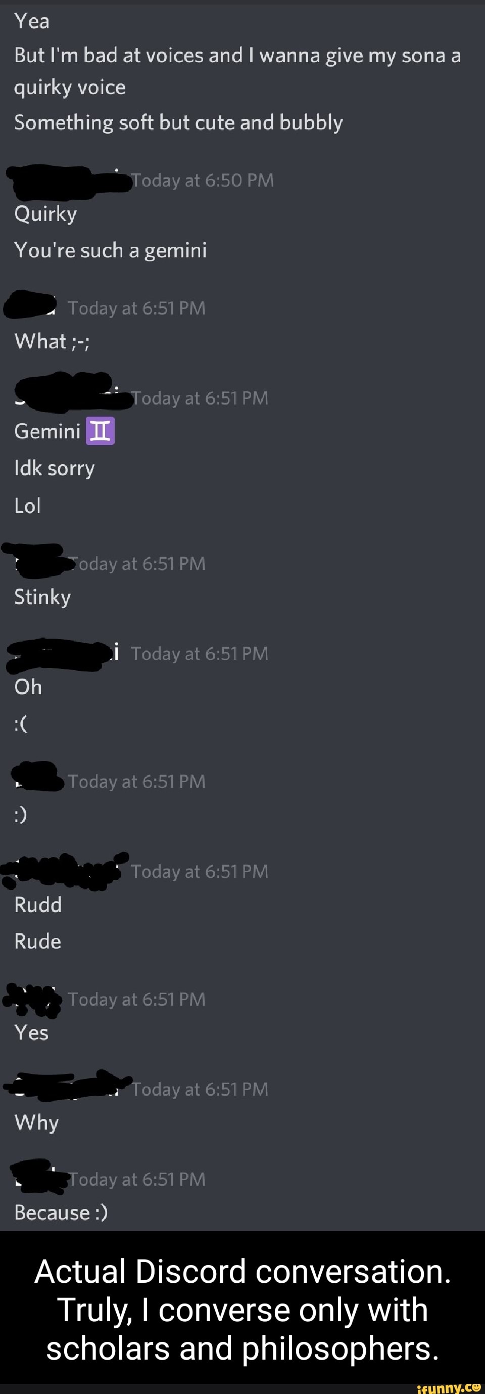 Yea
But I'm bad at voices and I wanna give my sona a quirky voice
Something soft but cute and bubbly
at PM
Quirky
You're such a gemini
Today at PM What
"Today at
Gemini
Idk sorry
Lol
Stinky
at 6.51PM
Today at 6.5 PM Oh
Today at PM
day at
Today at 6: PM Rudd
Rude
Today at 6.51PM
Yes
Proday at PM Why
"Today at PM Because
Actual Discord conversation.
Truly, I converse only with scholars and philosophers.