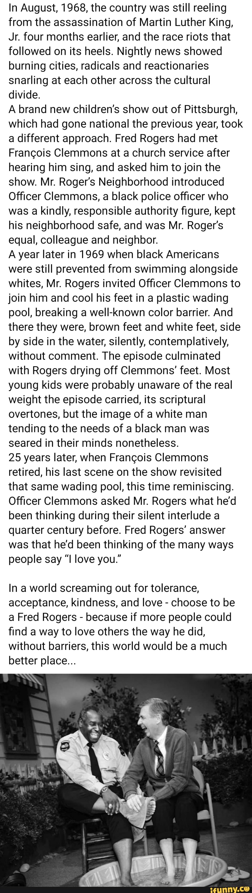 In August, 1968, the country was still reeling
from the assassination of Martin Luther King,
Jr. four months earlier, and the race riots that
followed on its heels. Nightly news showed
burning cities, radicals and reactionaries
snarling at each other across the cultural
divide.
A brand new children's show out of Pittsburgh,
which had gone national the previous year, took
a different approach. Fred Rogers had met
Francois Clemmons at a church service after
hearing him sing, and asked him to join the
show. Mr. Roger's Neighborhood introduced
Officer Clemmons, a black police officer who
was a kindly, responsible authority figure, kept
his neighborhood safe, and was Mr. Roger's
equal, colleague and neighbor.
A year later in 1969 when black Americans
were still prevented from swimming alongside
whites, Mr. Rogers invited Officer Clemmons to
join him and cool his feet in a plastic wading
pool, breaking a well-known color barrier. And
there they were, brown feet and white feet, side
by side in the water, silently, contemplatively,
without comment. The episode culminated
with Rogers drying off Clemmons' feet. Most
young kids were probably unaware of the real
weight the episode carried, its scriptural
overtones, but the image of a white man
tending to the needs of a black man was
seared in their minds nonetheless.
25 years later, when Francois Clemmons
retired, his last scene on the show revisited
that same wading pool, this time reminiscing.
Officer Clemmons asked Mr. Rogers what he'd