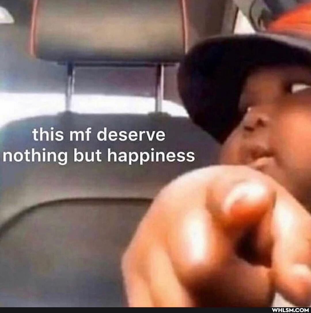 this mf deserve nothing but happiness