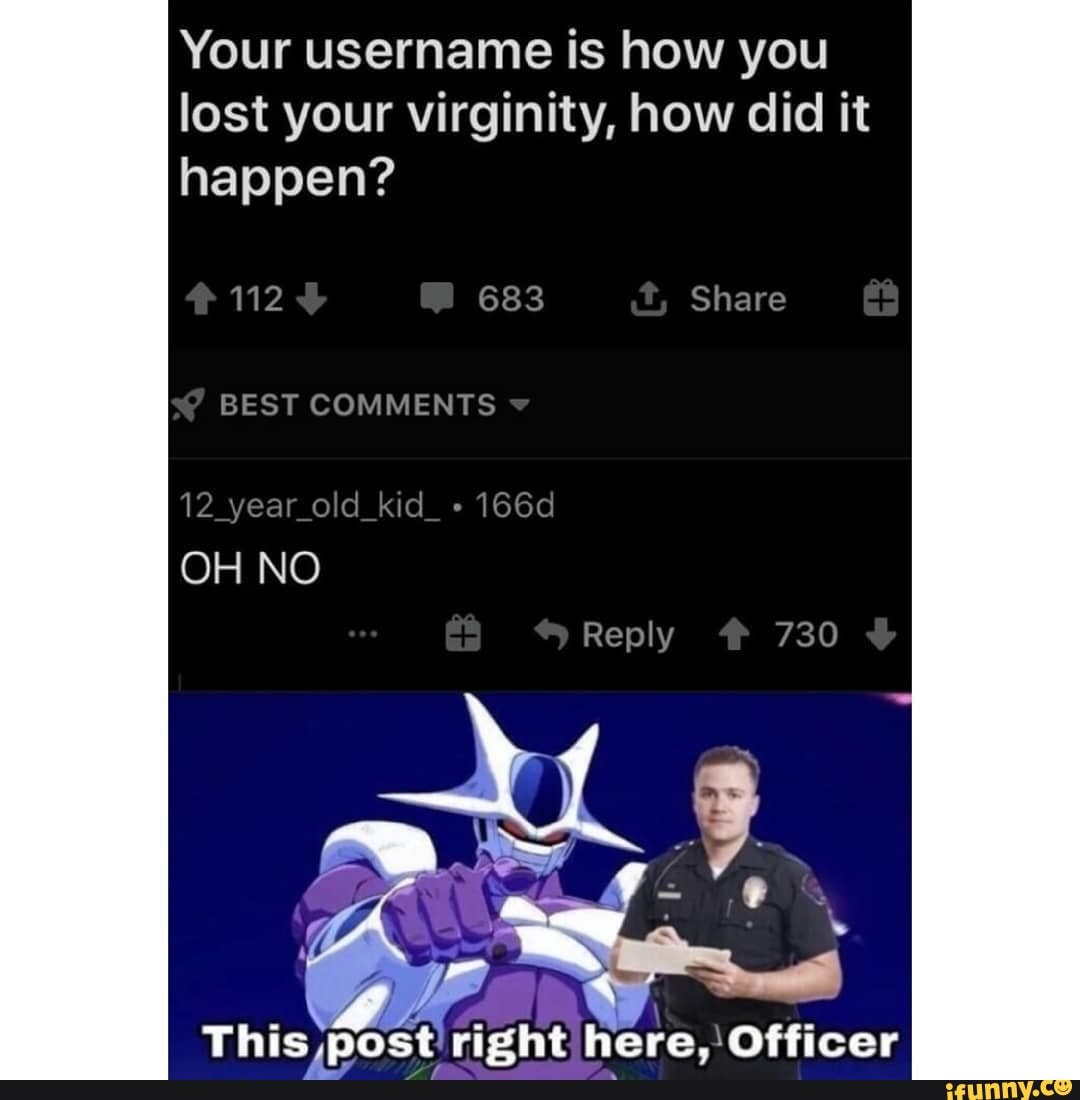 Your username is how you lost your virginity, how did it happen?
112 Share
BEST COMMENTS
This post rizht here. Officer