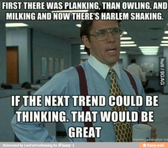 FIRST THERE WAS PLANKING, THAN OWLING, AND
MILKING AND NOW THERE'S HARLEM SHAKING.
y
IE THE NEXT TREND'COULD BE
THINKING: THAT WOULD BE
GREAT