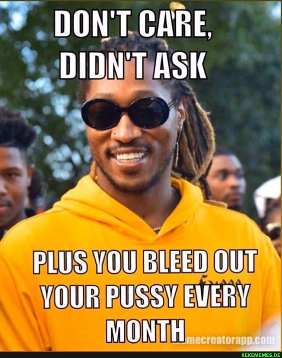 DON'T CARE. DIDNT ASK PLUS VOU BLEED OUT VOUR PUSSY EVERY MONTH