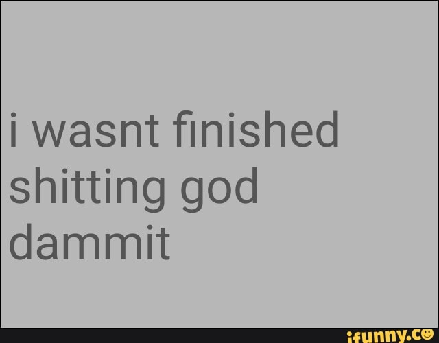 i wasnt finished
shitting god
dammit