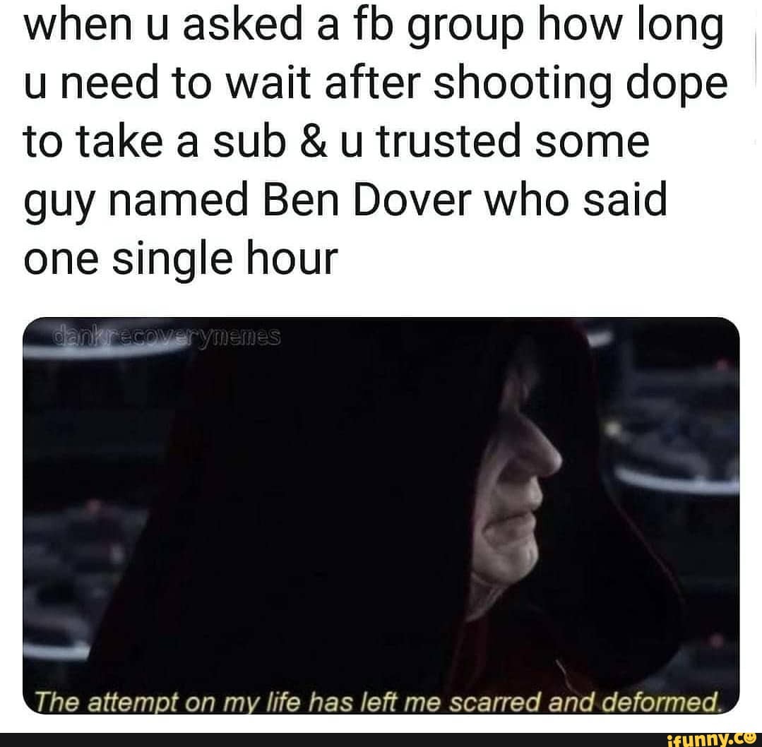 when u asked a fb group how long
u need to wait after shooting dope
to take a sub u trusted some
guy named Ben Dover who said
one single hour