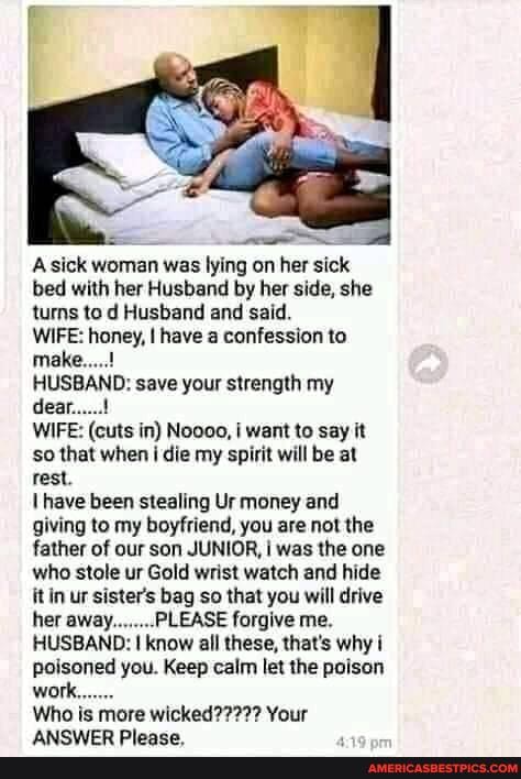 sick woman was lying on her sick bed with her Husband by her side, she turns to d Husband and said.
WIFE: honey, I have a confession to make.....!
HUSBAND: save your strength my dear.....!
WIFE: (cuts in) Noooo, want to say it so that when die my spirit will be at rest.
have been stealing Ur money and giving to my boyfriend, you are not the father of our son JUNIOR, i was the one who stole ur Gold wrist watch and hide it in ur sister's bag so that you will drive her away........ PLEASE forgive me.
HUSBAND: know all these, that's why i poisoned you. Keep calm let the poison
