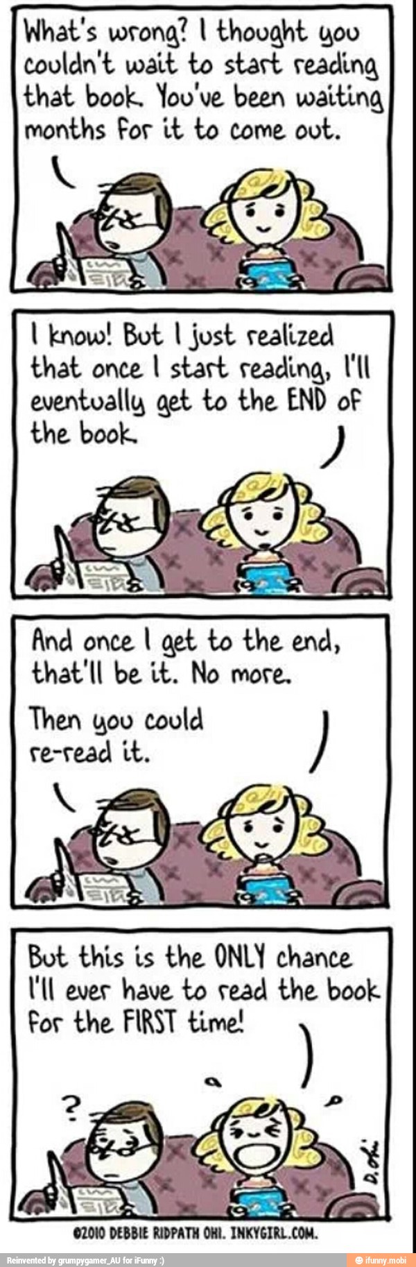 What's wrong? I thovaht yoo
couldn't wait to start reading
that book. You've been waiting
months For it to come out. know! Bot I just realized
that once I start reading, I'll
eventually get to the END of
the book.
And once I get to the end,
that'll be it. No more.
Then you could
re-read it.