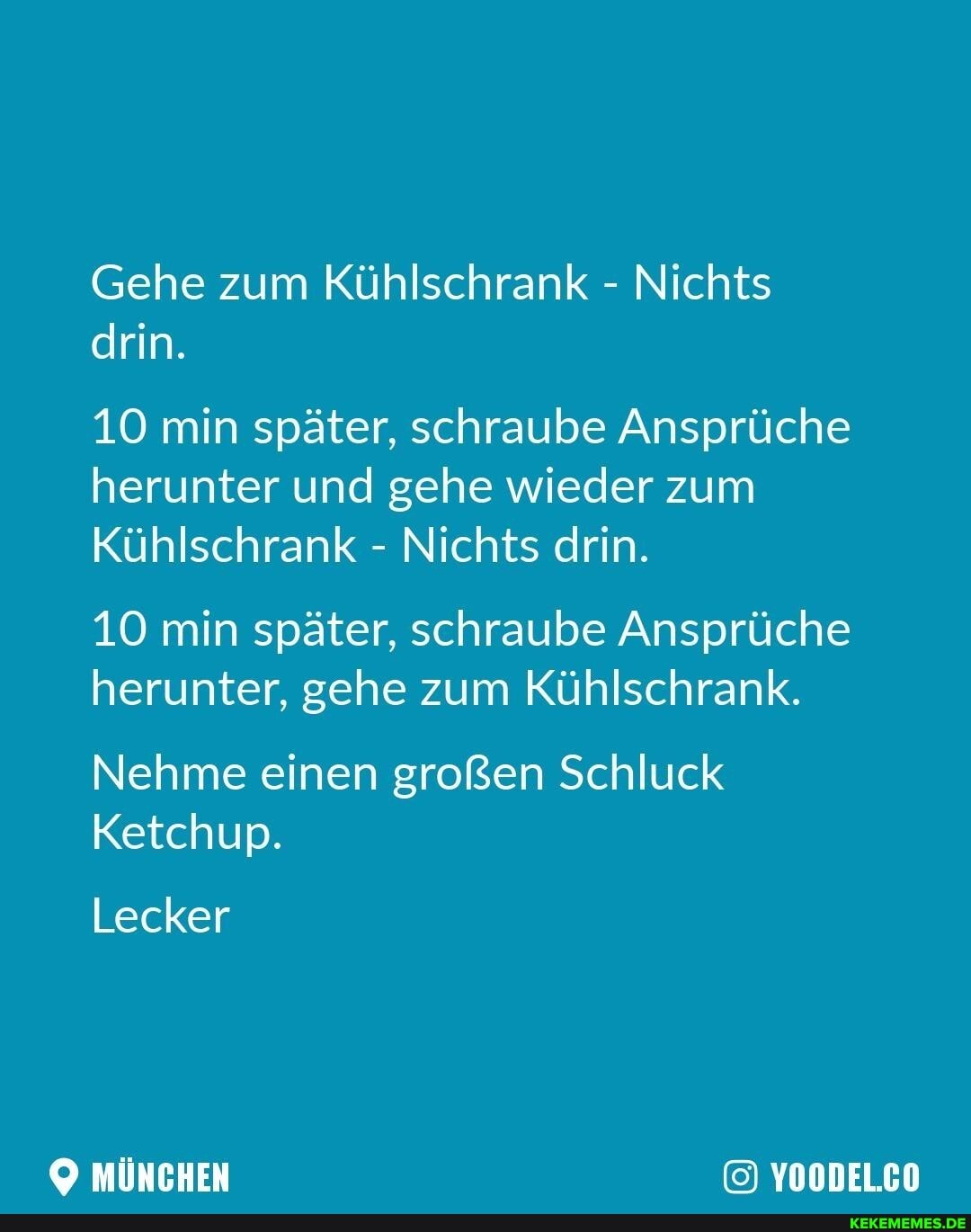 Gehe zum Kühlschrank - Nichts drin.
10 min später, schraube Ansprüche herunter und gehe wieder zum
Kühlschrank - Nichts drin.
10 min später, schraube Ansprüche herunter, gehe zum Kühlschrank.
Nehme einen großen Schluck
Ketchup.
Lecker
MÜNCHEN YOODEL.CO