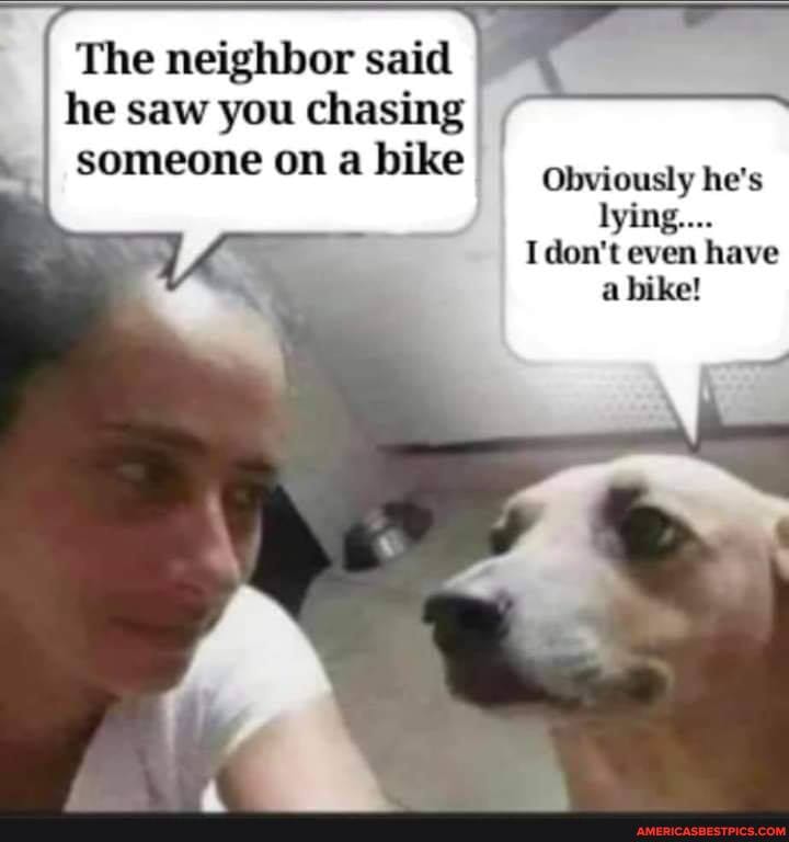 The neighbor said he saw you chasing someone on a bike
Obviously he's lying....
I don't even have
bike!