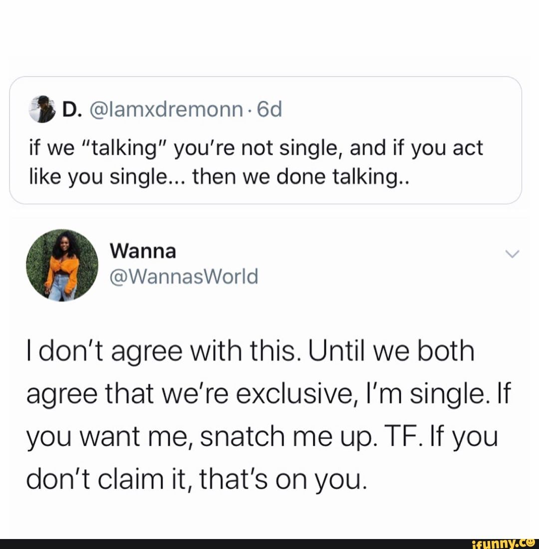 if we "talking" you're not single, and if you act like you single... then we done talking..
I don't agree with this. Until we both agree that we're exclusive, I'm single. If you want me, snatch me up. TF. If you don't claim it, that's on you.