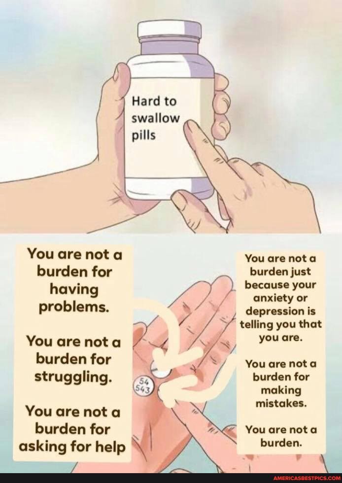 You are nota burden for having problems.
You are nota burden for struggling.
You are nota burden for asking for help
Hard to swallow
You are nota
burden just because your anxiety or depression is telling you that you are.
You are nota burden for making mistakes.
You are nota