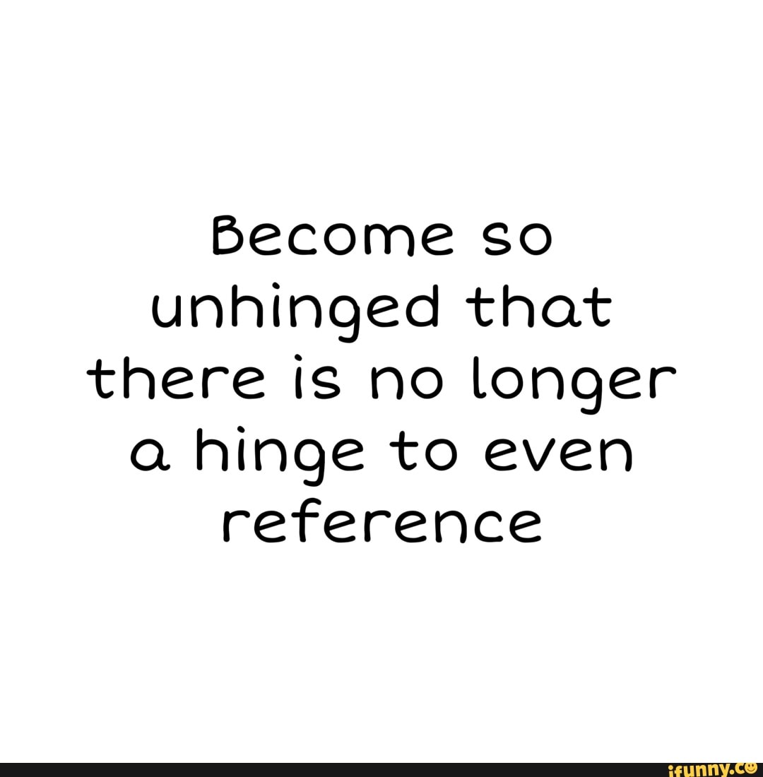 so unhinged that there is no longer a hinge to even reference