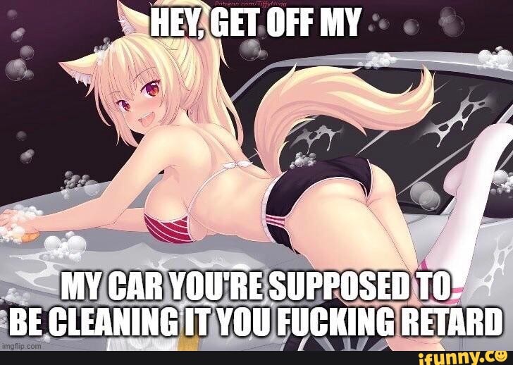"HEY, GET OFF MY
tat
MY CAR YOU'RE SUPPOSED BE CLEANING IT YOU FUCKING RETARD