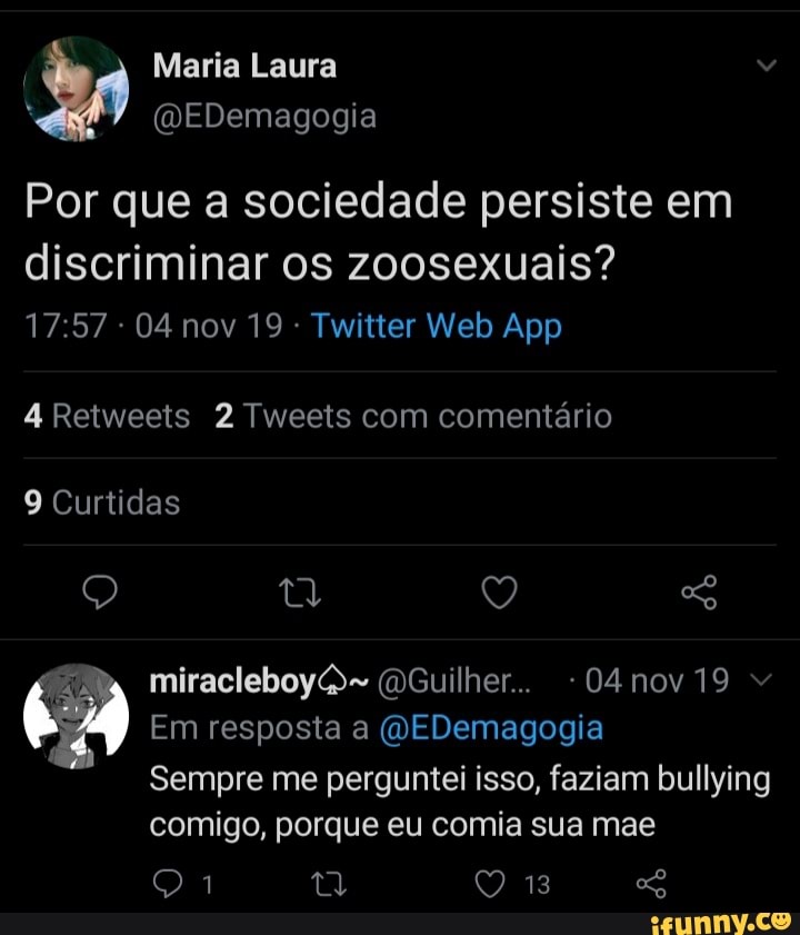 Maria Laura
(MEDemagogia
Por que a sociedade persiste em
discriminar os zoosexuais?
4 Retweets 2 Tweets com comentário
9 Curtidas
miracleboy (DGuilher.. -04nov19
Em resposta a (QEDemagogia
Sempre me perguntei isso, faziam bullying comigo, porque eu comia sua mae
13