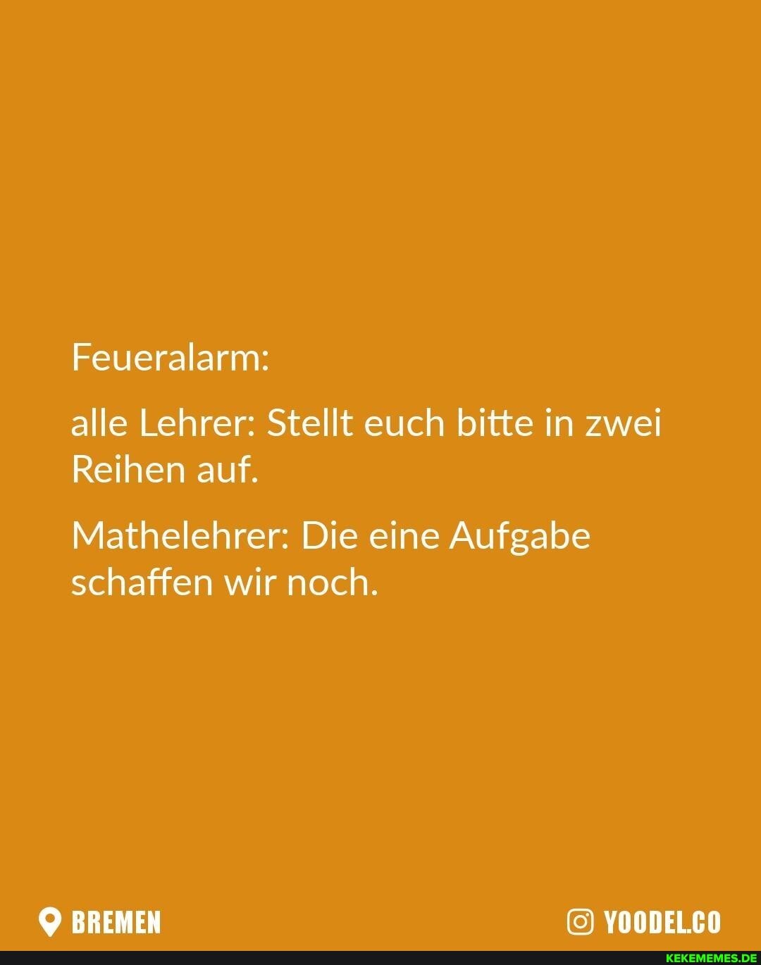 Feueralarm:
alle Lehrer: Stellt euch bitte in zwei
Reihen auf.
Mathelehrer: Die eine Aufgabe schaffen wir noch.
BREMEN YOODEL.CO