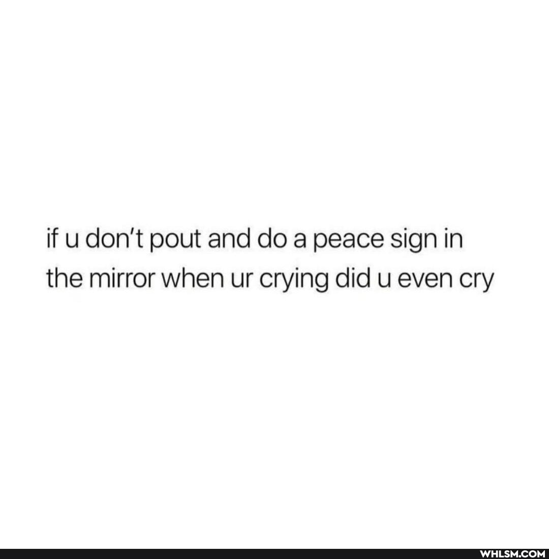 if u don't pout and do a peace sign in the mirror when ur crying did u even cry