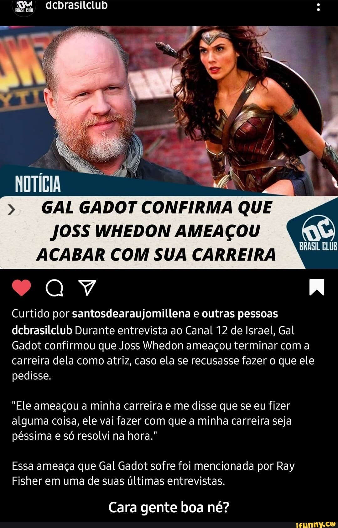 dcbrasilclub
BRASIL CLUB
> GAL GADOT CONFIRMA QUE JOSS WHEDON AMEAÇOU ACABAR COM SUA CARREIRA
BRASIL
IN
Curtido por santosdearaujomillena e outras pessoas dcbrasilclub Durante entrevista ao Canal 12 de Israel, Gal
Gadot confirmou que Joss Whedon ameaçou terminar com a carreira dela como atriz, caso ela se recusasse fazer o que ele pedisse.
"Ele ameaçou a minha carreira e me disse que se eu fizer alguma coisa, ele vai fazer com que a minha carreira seja péssima e só resolvi na hora."
Essa ameaça que Gal Gadot sofre foi mencionada por Ray
Fisher em uma de suas últimas entrevistas.
Cara gente boa né? - Cara gente boa né?