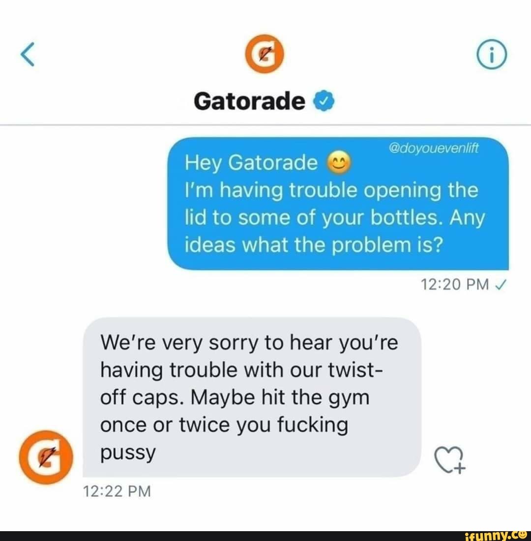 Gatorade
@doyoueveniift
Hey Gatorade
I'm having trouble opening the
lid to some of your bottles. Any ideas what the problem is?
PM
We're very sorry to hear you're having trouble with our twist- off caps. Maybe hit the gym once or twice you fucking
uss pussy CC)
PM
