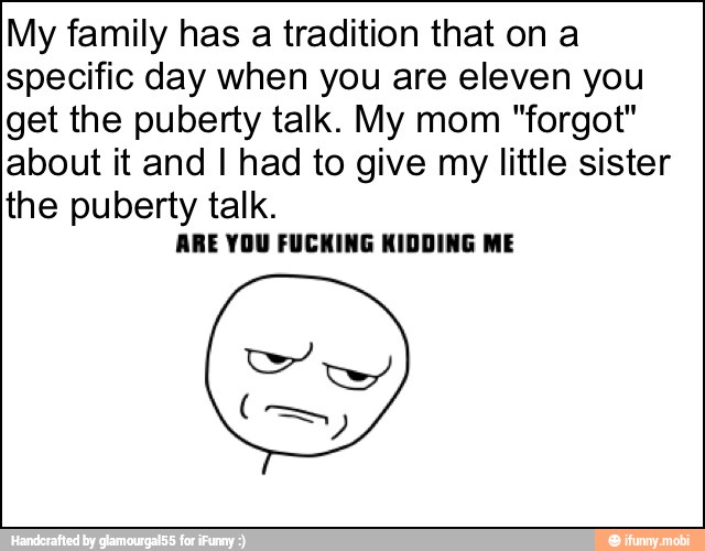 My family has a tradition that on a
specific day when you are eleven you
get the puberty talk. My mom "forgot"
about it and I had to give my little sister
the puberty talk.
ARE YOU FUCKING KIDDING ME