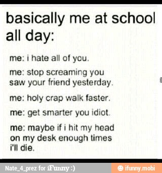 basically me at school
all day:
me: i hate all of you
me: stop screaming you
saw your friend yesterday me: holy crap walk faster.
me: get smarter you idiot.
me: maybe if i
hit my head
on my desk enough times