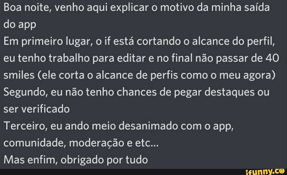 Boa noite, venho aqui explicar o motivo da minha saída do app
Em primeiro lugar, o if está cortando o alcance do perfil, eu tenho trabalho para editar e no final não passar de 40 smiles (ele corta o alcance de perfis como o meu agora)
Segundo, eu não tenho chances de pegar destaques ou ser verificado
Terceiro, eu ando meio desanimado com o app, comunidade, moderação e etc...
Mas enfim, obrigado por tudo