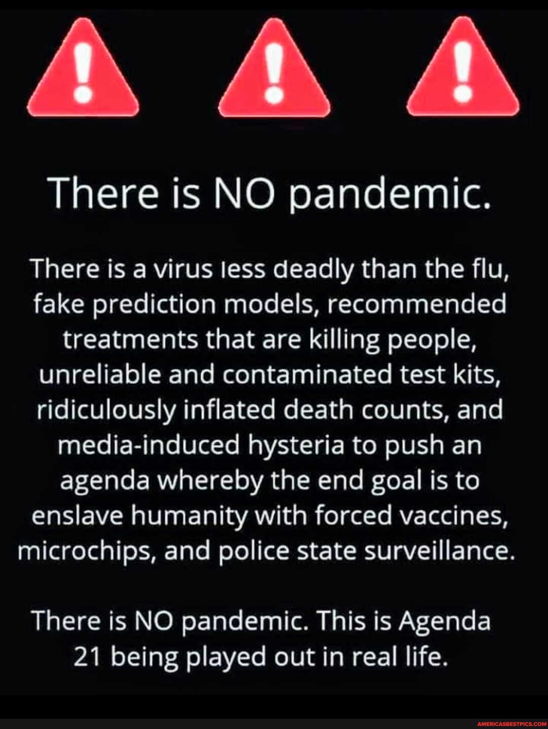 AA
There is NO pandemic.
There is a virus less deadly than the flu, fake prediction models, recommended treatments that are killing people, unreliable and contaminated test kits, ridiculously inflated death counts, and media-induced hysteria to push an agenda whereby the end goal is to enslave humanity with forced vaccines, microchips, and police state surveillance.
There is NO pandemic. This is Agenda
21 being played out in real life.