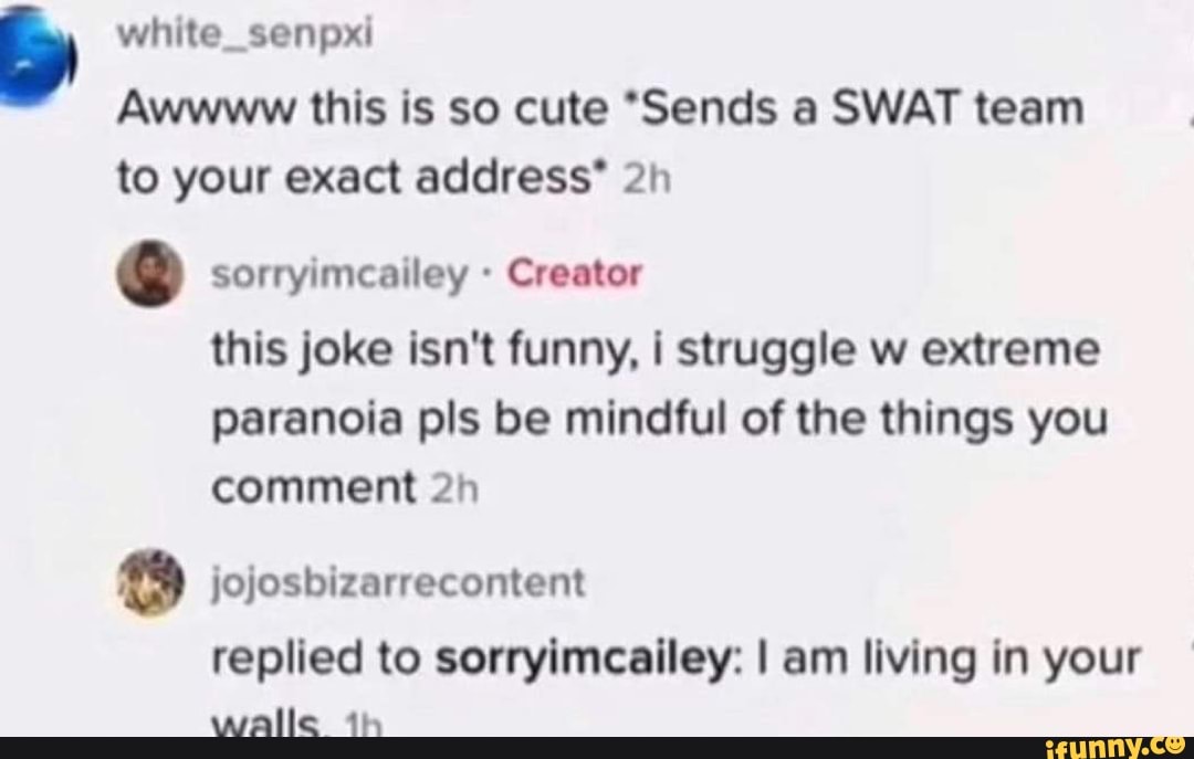 white_senpxi
Awwww this is so cute *Sends a SWAT team to your exact address"
sorryimcailey Creator this joke isn't funny, i struggle w extreme paranoia pis be mindful of the things you comment
jojosbizarrecontent replied to sorryimcailey: I am living in your
walle th
