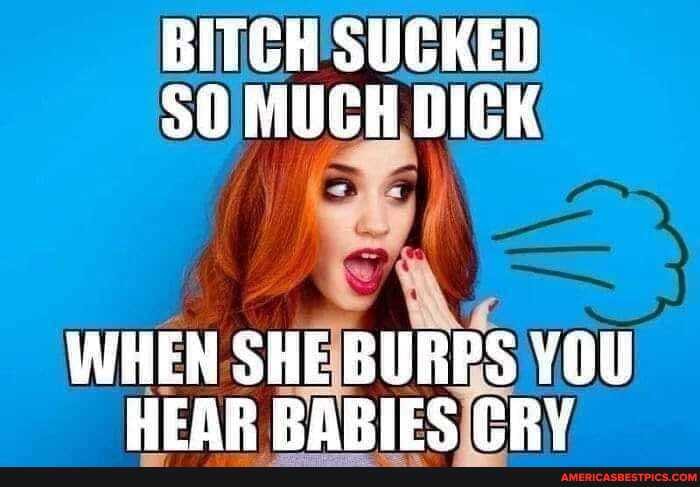 BITCH SUCKED
50 MUCH DICK
WHEN SHE BURPS YOU HEAR RABIES (RY