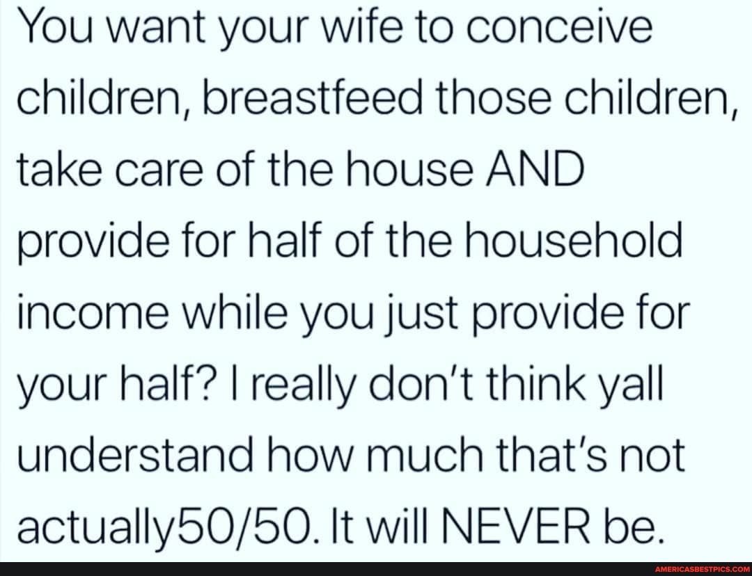 You want your wife to conceive children, breastfeed those children, take care of the house AND provide for half of the household income while you just provide for your half? I really don't think yall understand how much that's not
It will NEVER be.