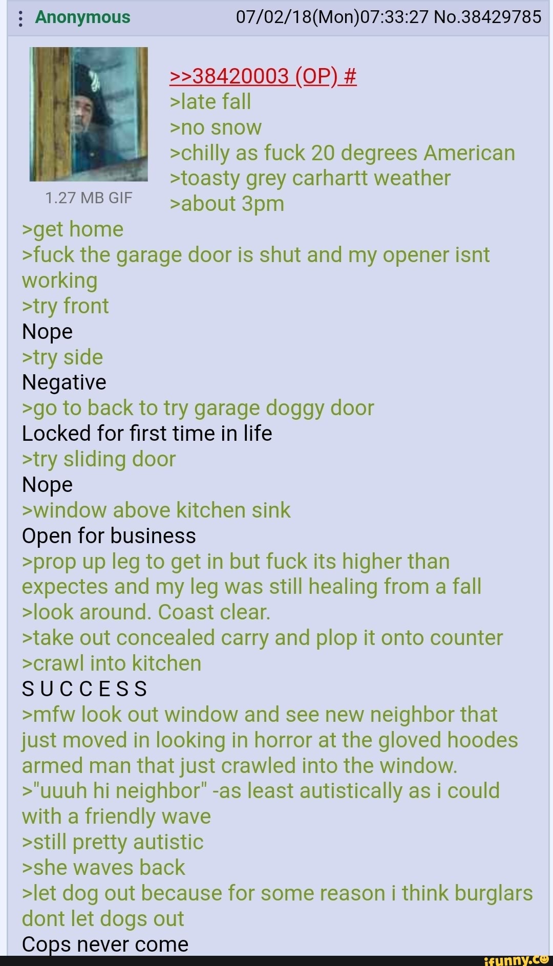 : Anonymous No.38429785
>>38420003 (OP) #
>late fall
>no snow
>chilly as fuck 20 degrees American
>toasty grey carhartt weather
127MBGIF about
>get home
>fuck the garage door is shut and my opener isnt
working
>try front
Nope
>try side
Negative
>go to back to try garage doggy door
Locked for first time in life
>try sliding door
Nope
>window above kitchen sink
Open for business
>prop up leg to get in but fuck its higher than
expectes and my leg was still healing from a fall
>look around. Coast clear.
>take out concealed carry and plop it onto counter
>crawl into kitchen
SUCCESS
>mfw look out window and see new neighbor that
just moved in looking in horror at the gloved hoodes
armed man that just crawled into the window.
>"uuuh hi neighbor" -as least autistically as i could
with a friendly wave
>still pretty autistic
>she waves back
>let dog out because for some reason i think burglars
dont let dogs out
Cops never come