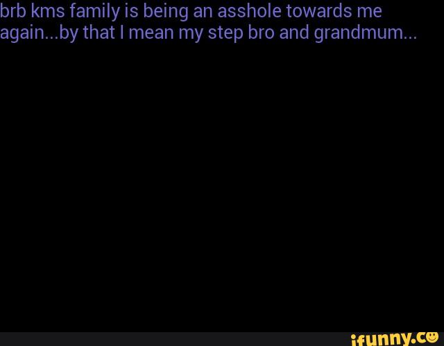 brb kms family is being an asshole towards me
again...by that I mean my step bro and grandmum...