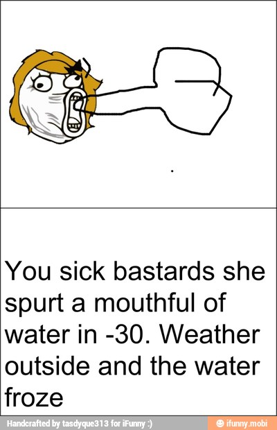 You sick bastards she
spurt a mouthful of
water in -30. Weather
outside and the water
froze