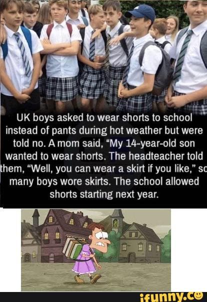 UK boys asked to wear shorts to school
instead of pants during hot weather but were
told no. Amom said, "My 14-year-old son
wanted to wear shorts. The headteacher told
hem, "Well, you can wear a skirt if you like," sc
many boys wore skirts. The school allowed
shorts starting next year.