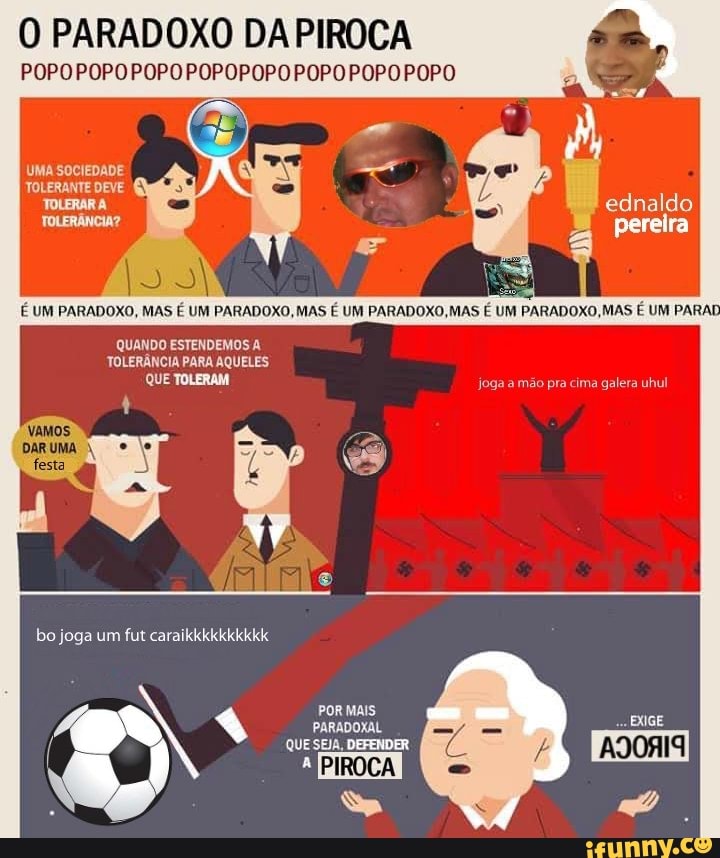 O PARADOXO DA PIROCA
POPOPOPOPOPO POPOPOPOPOPO POPOPOPO
UMA SOCIEDADE TOLERANTE DEVE TOLERAR A TOLERÂNCIA?
É UM PARADOXO, MAS É UM PARADOXO, MAS É UM PARADOXO, MAS
PARADOXO, MAS É UM PARAI QUANDO ESTENDEMOS A
TOLERÂNCIA PARA AQUELES QUE TOLERAM
bo joga um fut
PORMAIS
QUESEJA, DEFENDER
ednaldo
perelra
joga a mão pra cima galera uhul
