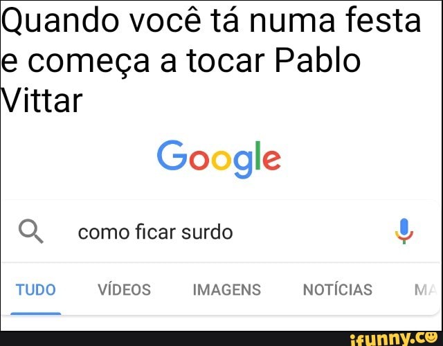 Quando você tá numa festa
e começa a tocar Pablo
Vittar
Google OQ, como ficar surdo
TUDO VÍDEOS IMAGENS NOTICIAS
