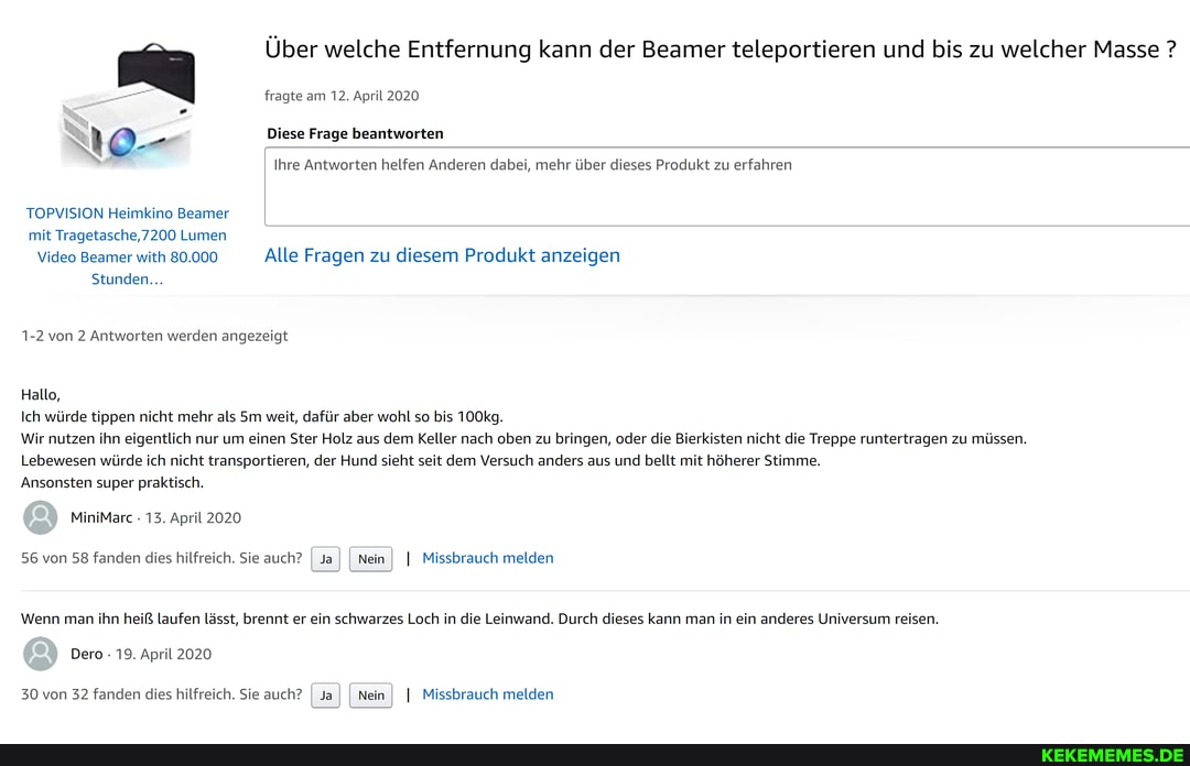 Über welche Entfernung kann der Beamer teleportieren und bis zu welcher Masse ?
fragte am 12. April 2020
O- Diese Frage beantworten
Ihre Antworten helfen Anderen dabei, mehr über dieses Produkt zu erfahren
TOPVISION Heimkino Beamer mit Tragetasche, 7200 Lumen
Video Beamer with 80.000 Alle Fragen zu diesem Produkt anzeigen
Stunden...
1-2 von 2 Antworten werden angezeigt
Hallo,
Ich würde tippen nicht mehr als weit, dafür aber wohl so bis 100kg.
Wir nutzen ihn eigentlich nur um einen Ster Holz aus dem Keller nach oben zu bringen, oder die Bierkisten nicht die Treppe runtertragen zu müssen.
Lebewesen würde ich nicht transportieren, der Hund sieht seit dem Versuch anders aus und bellt mit höherer Stimme.
Ansonsten super praktisch.
MiniMarc 13. April 2020
56 von 58 fanden dies hilfreich. Sie auch? I Ja I I Nein I I Missbrauch melden
Wenn man ihn heiß laufen lässt, brennt er ein schwarzes Loch in die Leinwand. Durch dieses kann man in ein anderes Universum reisen.
Dero 19. April 2020
30 von 32 fanden dies hilfreich. Sie auch? I Ja I I Nein I I Missbrauch melden