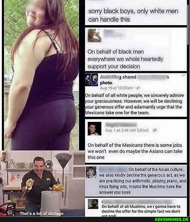 sorry black boys, only white men can handle this
On behalf of black men everywhere we whole heartedly support your decision
photo.
On behalf of all white people, we sincerely admire
'our graciousness. However, we will be declining four generous offer and adamanily urge that the jexicans take one for the team.
On behalf of the Mexicans there is some jobs we woot even do maybe the Asians can take this one
On behalf ofthe Asian culture, we also kindly decline the generous act, as we are practicing our arithmetic, playing piano, and ninja Dying arts, maybe the Mus Nave the answer you seek
On behalf of all Muslims, we gonna have to
