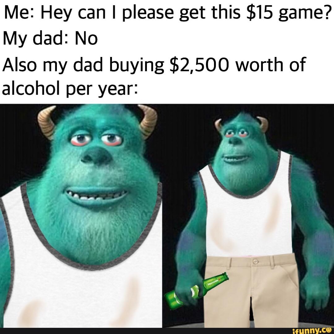 Me: Hey can I please get this $15 game?
My dad: No
Also my dad buying $2,500 worth of
alcohol per year: