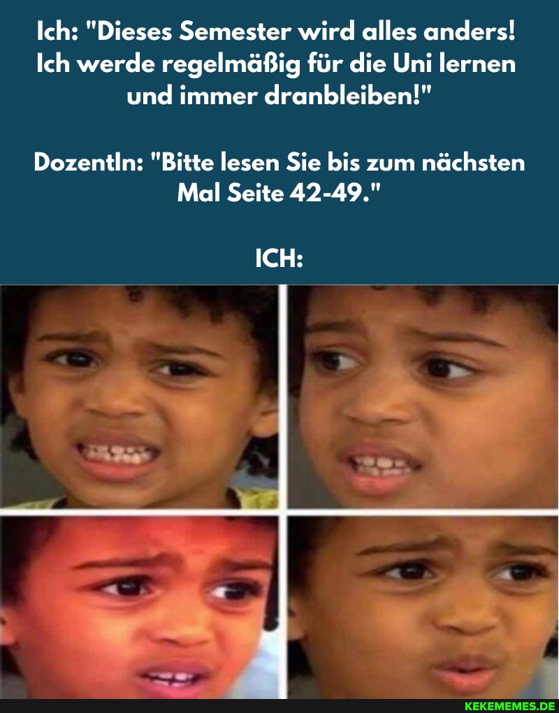 Ich: "Dieses Semester wird alles anders!
Ich werde regelmäßig für die Uni lernen und immer dranbleiben!"
Dozentin: "Bitte lesen Sie bis zum nächsten
Mail Seite 42-49."
ICH: