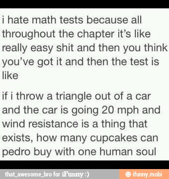i hate math tests because all
throughout the chapter it's like
really easy shit and then you think
you've got it and then the test is
like
if i throw
a
triangle out of a car
and the car is going 20 mph and
wind resistance is a thing that
exists, how many cupcakes can
pedro buy with one human soul
E