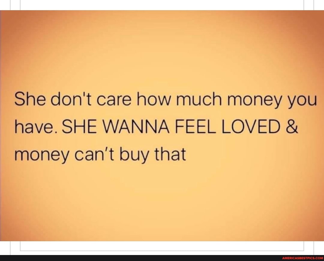 She don't care how much money you I have. SHE WANNA FEEL LOVED &
money can't buy that