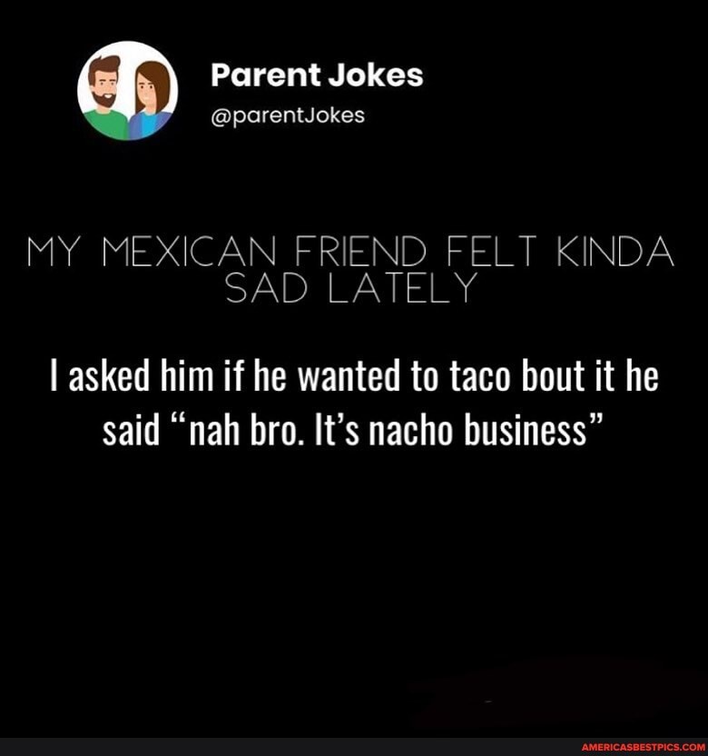 Parent Jokes
@parentJokes
MY MEXICAN FRIEND FELT KINDA
SAD LATELY
I asked him if he wanted to taco bout it he said "nah bro. It's nacho business"