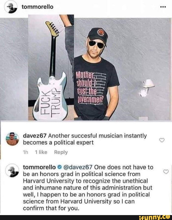 davez67 Another succesful musician instantly
becomes a political expert
I
tommorello @davez67 One does not have to
be an honors grad in political science from
Harvard University to recognize the unethical
and inhumane nature of this administration but
well, I happen to be an honors grad in political
science from Harvard University so I can
confirm that for you.