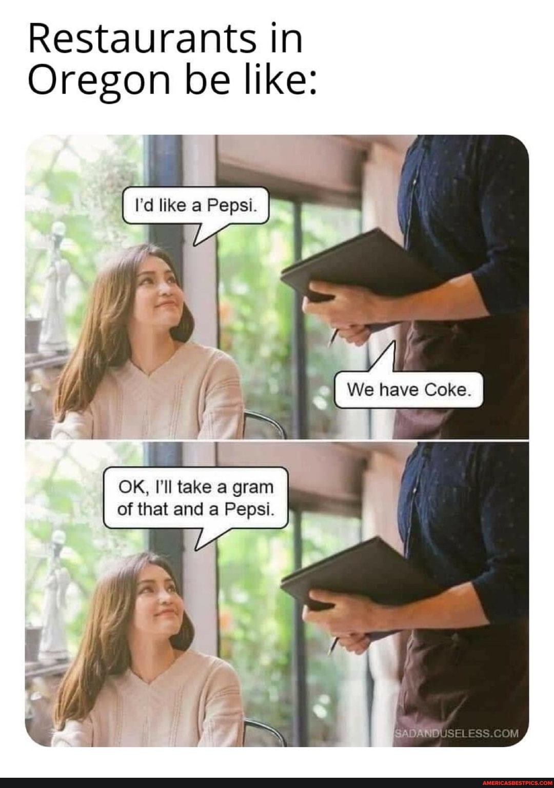 Restaurants in
Oregon be like:
I'd like a Pepsi.
We have Coke.
OK, I'll take a gram of that and a Pepsi.