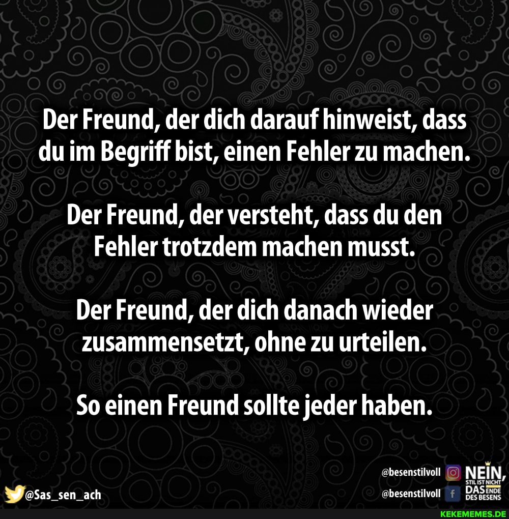 Der Freund, der dich darauf hinweist, dass du im Begriff bist, einen Fehler zu machen.
Der Freund, der versteht, dass du den
Fehler trotzdem machen musst.
Der Freund, der dich danach wieder zusammensetzt, ohne zu urteilen.
So einen Freund sollte jeder haben.
besenstilvoll NEIN,
aSas sen ach 'ebesenstilvoll DAS: