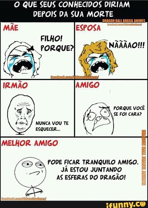 O QUE SEUS CONHECIDOS DIRIAM
DEPOIS DA SUA MORTE
PODE FICAR TRANQUILO AMIGO.
JÁ ESTOU JUNT. ANDO
AS ESFERAS DO DRAGÃO!
