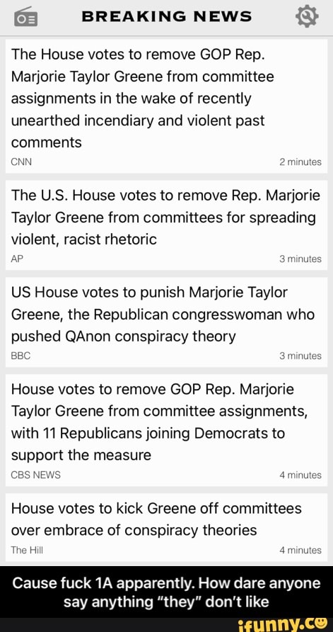 BREAKING NEWS
The House votes to remove GOP Rep.
Marjorie Taylor Greene from committee assignments in the wake of recently unearthed incendiary and violent past comments
CNN 2 minutes
The U.S. House votes to remove Rep. Marjorie
Taylor Greene from committees for spreading violent, racist rhetoric
AP 3 minutes
US House votes to punish Marjorie Taylor
Greene, the Republican congresswoman who
pushed QAnon conspiracy theory
BBC 3 minutes
House votes to remove GOP Rep. Marjorie
Taylor Greene from committee assignments, with 11 Republicans joining Democrats to support the measure
CBS NEWS 4 minutes
House votes to kick Greene off committees
over embrace of conspiracy theories
The Hill 4 minutes
Cause fuck apparently. How dare anyone say anything "they" d ike
one - Cause fuck 1A apparently. How dare anyone say anything “they” don’t like