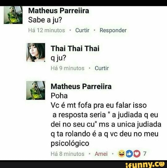 Poha
Vc é mt fofa pra eu falar isso
a resposta seria "a judiada q eu
dei no seu cu" ms a unica judiada
q ta rolando é a q vc deu no meu